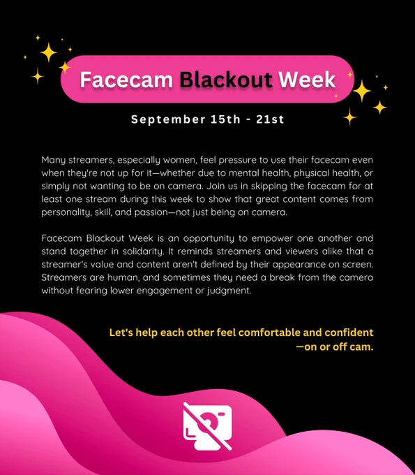 A pink and black graphic that reads as follows. 

Facecam Blackout Week
September 15th - 21st
Many streamers, especially women, feel pressure to use their facecam even when they're not up for it-whether due to mental health, physical health, or simply not wanting to be on camera. Join us in skipping the facecam for at least one stream during this week to show that great content comes from personality, skill, and passion-not just being on camera.
Facecam Blackout Week is an opportunity to empower one another and stand together in solidarity. It reminds streamers and viewers alike that a streamer's value and content aren't defined by their appearance on screen.
Streamers are human, and sometimes they need a break from the camera without fearing lower engagement or judgment.
Let's help each other feel comfortable and confident
—on or off cam.