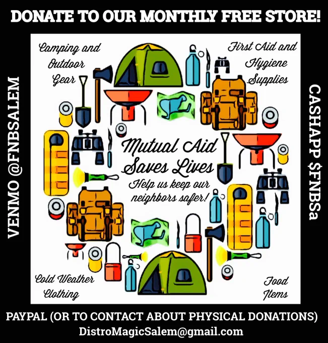 - Fundraising flyer for our month Free Store. Image is cartoon style camping gear arranged in a circle. Text in the center of the circle reads mutual aid saves lives, help us keep our neighbors safer. Text on outer corners of image white background reads camping and outdoor gear, medical and hygiene supplies, winter clothing, food items. Text around image inside the black border from top moving clockwise reads donate to our monthly free store, cash app $FNBSa, PayPal or to contact about physical donations distromagicsalem@gmail.com, Venmo $FNBSALEM