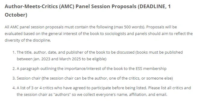 All AMC panel session proposals must contain the following (max 500 words). Proposals will be evaluated based on the general interest of the book to sociologists and panels should aim to reflect the diversity of the discipline.

The title, author, date, and publisher of the book to be discussed (books must be published between Jan. 2023 and March 2025 to be eligible)
A paragraph outlining the importance/interest of the book to the ESS membership
Session chair (the session chair can be the author, one of the critics, or someone else)
A list of 3 or 4 critics who have agreed to participate before being listed. Please list all critics and the session chair as "authors" so we collect everyone's name, affiliation, and email.