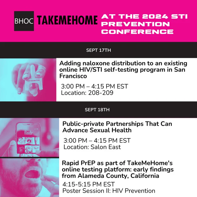 A calendar of presentations offered at the 2024 STI prevention conference by Building Healthy Online Communities and TakeMeHome. Text reads, "September 17th: Adding naloxone distribution to an existing online HIV/STI self-testing program in San Francisco, 3:00 to 4:15PM EST, Location 208-209." There is a duotone picture of a person with long nails holding nasal naloxone. The next line shows two sessions both happening on September 18th. First first is titled, "Public-private Partnerships That Can Advance Sexual Health,  3:00 to 4:15PM EST, Location Salon East." There is an image of someone using a dating app. The second session that day is titled, "Rapid PrEP as part of TakeMeHome's online testing platform: early findings from Alameda County, California, 4:15 to 5:15PM EST, Poster Session 2: HIV Prevention." There is an image of someone with a beard taking PrEP medication.