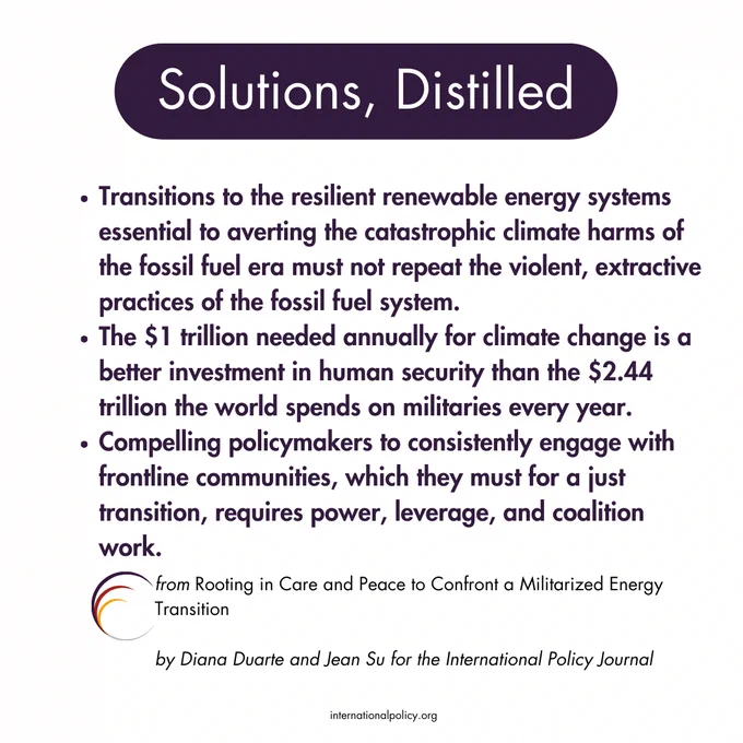Solutions, Distilled
Transitions to the resilient renewable energy systems essential to averting the catastrophic climate harms of the fossil fuel era must not repeat the violent, extractive practices of the fossil fuel system.
The $1 trillion needed annually for climate change is a better investment in human security than the $2.44 trillion the world spends on militaries every year.
Compelling policymakers to consistently engage with frontline communities, which they must for a just transition, requires power, leverage, and coalition work.

from Rooting in Care and Peace to Confront a Militarized Energy Transition
by Diana Duarte and Jean Su for the International Policy Journal
