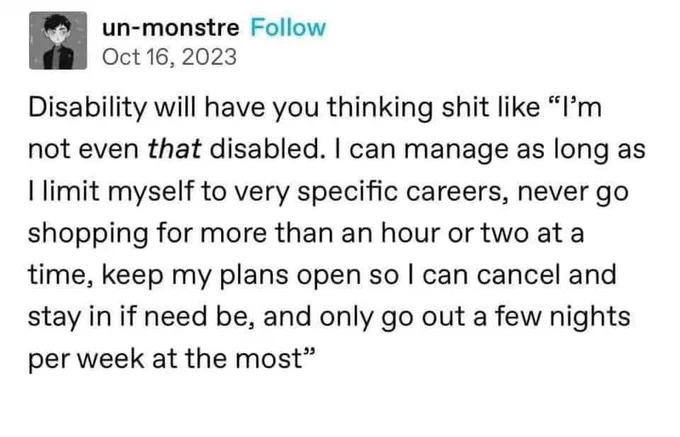 Disability will have you thinking shit like "I'm not even that disabled. I can manage as long as I limit myself to very specific careers, never go shopping for more than hour or two at a time, keep my plans open so I can cancel and stay in if need be, and only go out a few nights per week at the most"