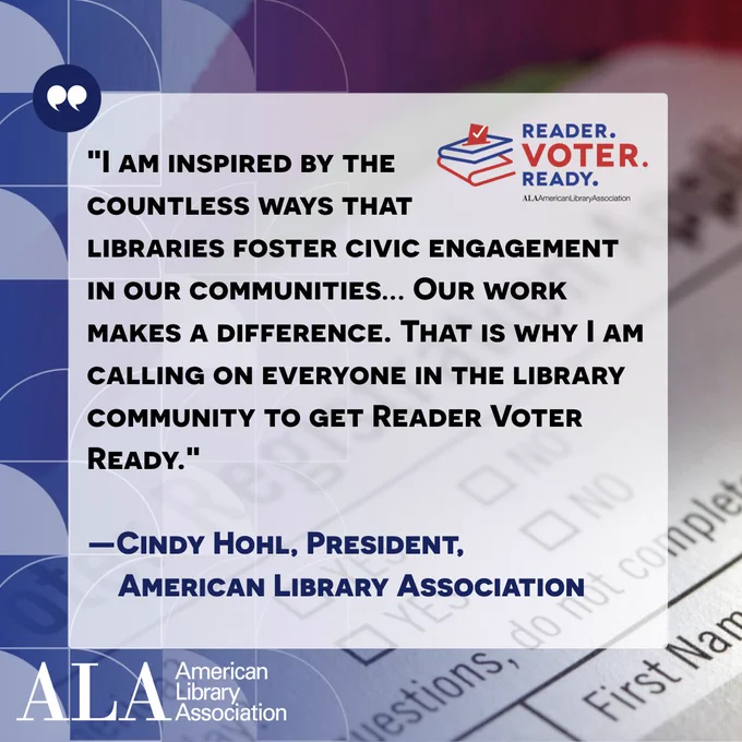 "I am inspired by the countless ways that
libraries foster civic engagement in our communities... Our work makes a difference. That is why I am calling on everyone in the library community to get Reader Voter Ready."- Cindy Hohl, President, American Library Association. Reader Voter Ready. ALA American Library Association.