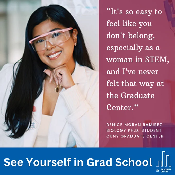 “It's so easy to feel like you don't belong, especially as a woman in STEM, and I've never felt that way at the Graduate Center.”
Denice Moran Ramirez
Biology Ph.D. student 
CUNY Graduate Center 
See Yourself in Grad School