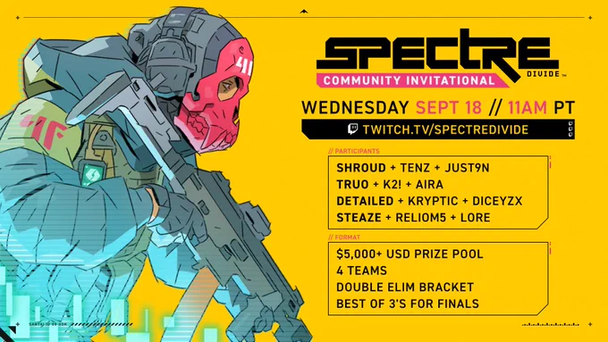 To the far left is a person wearing a tactical vest over a forest green parka, and holding a rifle at the ready position. The face is covered in both helmet and mask, where the back half has ear protection, and the front half all red in the shape of a animal-like skull. On the right it says: SPECTRE DIVIDE COMMUNITY INVITATIONAL. Wednesday September 18, 11AM PT. Participants: Shroud, Tenz, Just9n, Truo, K2!, Aira, Detailed, Kryptic, DiceYZX, Steaze, Reliom5, and Lore. Format: $5,000  USD Prizepool, 4 teams, Double elimination bracket, Best of 3s for Finals. All on a yellow background.