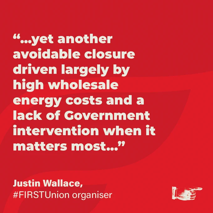 “…yet another avoidable closure driven largely by high wholesale energy costs and a lack of Government intervention when it matters most…”
Justin Wallace, #FIRSTUnion organiser