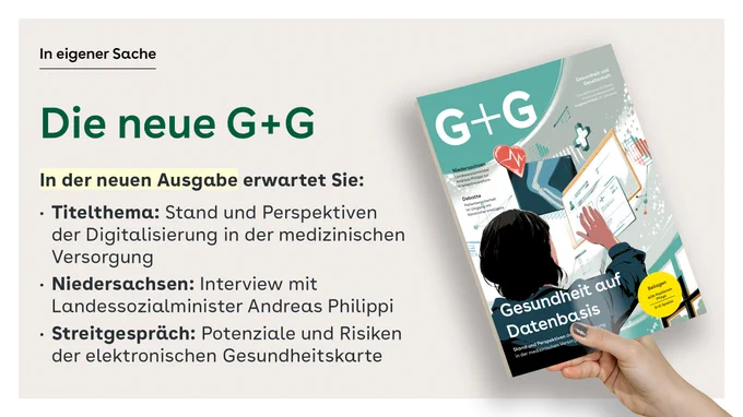 Die neue G G
In der neuen Ausgabe erwartet Sie:
Titelthema: Stand und Perspektiven der Digitalisierung in der medizinischen Versorgung

Niedersachsen: Interview mit Landessozialminister Andreas Philippi

Streitgespräch: Potenziale und Risiken der elektronischen Gesundheitskarte