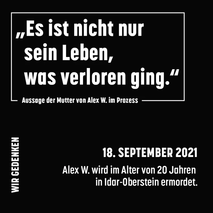Schwarzer Hintergrund, weiße Schrift.
Text oben, umrandet: Es ist nicht nur sein Leben, was verloren ging.“ Aussage der Mutter von Alex W. im Prozess
Text klein unten links, vertikal: Wir gedenken: 
Text unten rechts: 18. September 2021 Alex W. wird im Alter von 20 Jahren in Idar-Oberstein ermordet.