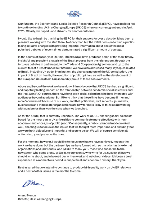 Our funders, the Economic and Social Science Research Council (ESRC), have decided not to continue funding UK in a Changing Europe (UKICE) when our current grant ends in April 2025. Clearly, we hoped – and strived – for another outcome.

I would like to begin by thanking the ESRC for their support for over a decade. It has been a pleasure working with the staff there. Not only that, but the initial decision to fund a public-facing initiative charged with providing impartial information about one of the most polarised debates of recent times demonstrated a significant amount of courage.

Read the full statement via the link: https://ukandeu.ac.uk/announcement/statement/