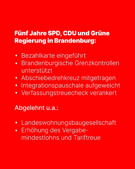 Weißer Text auf rotem Untergrund:
Fünf Jahre SPD, CDU und Grüne Regierung in Brandenburg:
• Bezahlkarte eingeführt
• Brandenburgische Grenzkontrollen
unterstützt
• Abschiebedrehkreuz mitgetragen
• Integrationspauschale aufgeweicht
• Verfassungstreuecheck verankert
Abgelehnt u.a.:
• Landeswohnungsbaugesellschaft
• Erhöhung des Vergabemindestlohns und Tariftreue