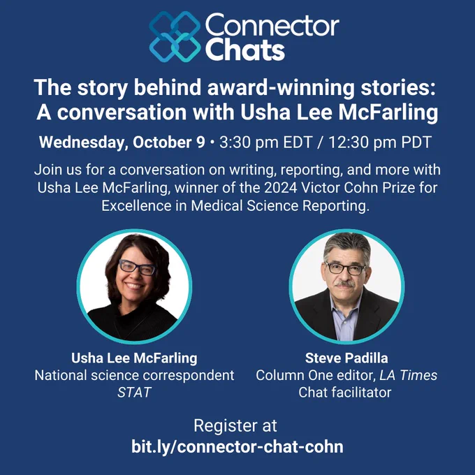 A blue square graphic with the Connector Chats logo. The graphic has headshots of Usha Lee McFarling, National science correspondent at STAT, and Steve Padilla, Column One editor at the LA Times and the chat facilitator. The text reads, The story behind the story: A conversation with Usha Lee McFarling. Wednesday, October 9, 3:30 pm EDT / 12:30 pm PDT. Join us for a conversation on writing, reporting, and more with Usha Lee McFarling, winner of the 2024 Victor Cohn Prize for Excellence in Medical Science Reporting. Register at
bit.ly/connector-chat-cohn.
