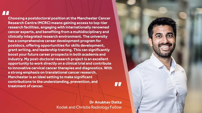 "Choosing a postdoctoral position at the Manchester Cancer Research Centre (MCRC) means gaining access to top-tier research facilities, engaging with internationally renowned cancer experts, and benefiting from a multidisciplinary and clinically integrated research environment. The university has a comprehensive career development program for postdocs, offering opportunities for skills development, grant writing, and leadership training. This can significantly boost your future career prospects in both academia and industry. My post-doctoral research project is an excellent opportunity to work directly on a clinical trial and contribute to innovative cervical cancer therapies and diagnostics. With a strong emphasis on translational cancer research, Manchester is an ideal setting to make significant contributions to the understanding, prevention, and treatment of cancer." ~ Dr Anubhav Datta
Kodak and Christie Radiology Fellow

