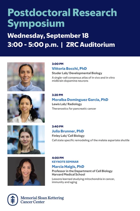 Postdoctoral Research
Symposium
Wednesday, September 18
3:00 - 5:00 p.m. | ZRC Auditorium

3:20 PM
Moralba Dominguez Garcia, PhD
Lewis Lab/ Radiology
Theranostics for pancreatic cancer

3:00 PM
Vittoria Bocchi, PhD
Studer Lab/ Developmental Biology
A single-cell consensus atlas of in vivo and in vitro midbrain dopamine neurons

3:40 PM
Julia Brunner, PhD
Finley Lab/ Cell Biology
Cell state specific remodeling of the malate aspartate shuttle

4:00 PM
KEYNOTE SEMINAR
Marcia Haigis, PhD
Professor in the Department of Cell Biology
Harvard Medical School
Lessons learned studying mitochondria in cancer, immunity and aging