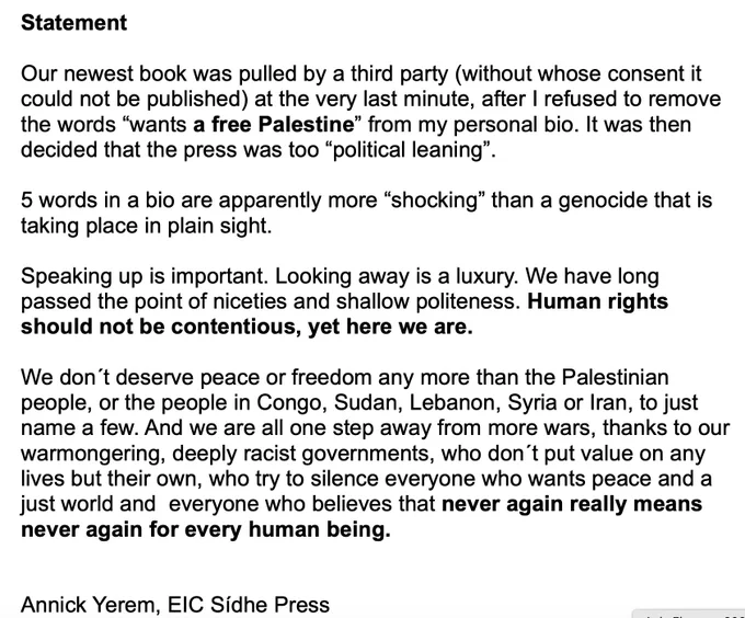 Our newest book was pulled by a third party (without whose consent it could not be published) at the very last minute, after I refused to remove the words “wants a free Palestine” from my personal bio. It was then decided that the press was too “political leaning”.5 words in a bio are apparently more “shocking” than a genocide that is taking place in plain sight.Speaking up is important. Looking away is a luxury. We have long passed the point of niceties and shallow politeness. Human rights should not be contentious, yet here we are.We don´t deserve peace or freedom any more than the Palestinian people, or the people in Congo, Sudan, Lebanon, Syria or Iran, to just name a few. And we are all one step away from more wars, thanks to our warmongering, deeply racist governments, who don´t put value on any lives but their own, who try to silence everyone who wants peace and a just world and  everyone who believes that never again really means never again for every human being.