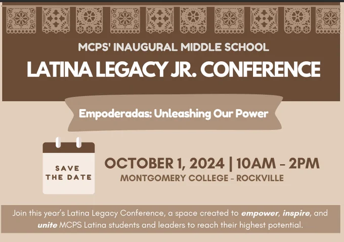 MCPS' INAGURAL MIDDLE SCHOOL
LATINA LEGACY JR. CONFERENCE
EMPODERADAS: UNLEASHING OUR POWER 
OCTOBER 1, 2024 | 10AM - 2PM
MONTGOMERY COLLEGE - ROCKVILLE
SAVE THE DATE
Join this year's Latina Legacy Conference, a space created to empower, inspire, and unite MCPS Latina students and leaders to reach their highest potential. 
