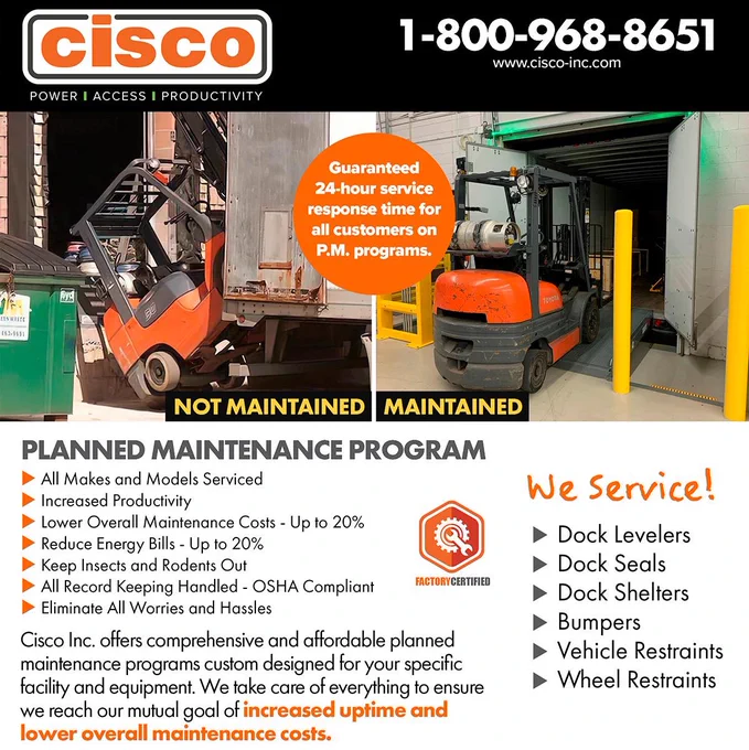 cisco 
POWER | ACCESS | PRODUCTIVITY 
1-800-968-8651 
www.cisco-inc.com 
Guaranteed 24-hour service response time for all customers on P.M. programs. 

[NOT MAINTAINED dock with fallen forklift, MAINTAINED dock with forklift safely loading]
 
PLANNED MAINTENANCE PROGRAM 
- All Makes and Models Serviced 
- Increased Productivity 
- Lower Overall Maintenance Costs - Up to 20% 
- Reduce Energy Bills - Up to 20% 
- Keep Insects and Rodents Out 

FACTORY CERTIFIED 

- All Record Keeping Handled - OSHA Compliant 
- Eliminate All Worries and Hassles 

Cisco Inc. offers comprehensive and affordable planned 
maintenance programs custom designed for your specific 
facility and equipment. We take care of everything to ensure 
we reach our mutual goal of increased uptime and 
lower overall maintenance costs. 