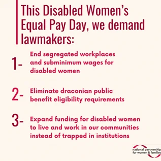 Tan colored square graphic with dark pink and orange text that reads: “This Disabled Women’s Equal Pay Day, we demand lawmakers: number 1: End segregated workplaces and subminimum wages for disabled women. Number 2: Eliminate draconian public benefit eligibility requirements. Number 3: Expand funding for disabled women to live and work in our communities instead of trapped in institutions.”