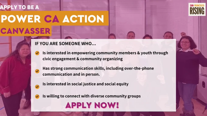 The image is of a group of people. At the top left corner it says, “Apply to be a Power CA Action Canvasser” Under that it says, “If you are someone who...
-Is interested in empowering community members & youth through civic engagement & community organizing
-Has strong communication skills, including over-the-phone communication and in person
-Is interested in social justice and social equity
-Is willing to connect with diverse community groups
APPLY NOW!”