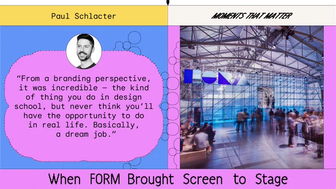 When FORM Brought Screen to Stage

Paul Schlacter is a senior designer for Google’s Search Design System. He joined Google in 2014 and helped launch FORM and design.google; worked on Google Design and SPAN for the next four years; then joined Corp Eng to help improve internal tools and branding.

Here — as part of our celebration of a decade of Material Design — Paul remembers the creative beginnings of FORM, Google’s first design conference, which took the dynamic principles of Material Design and presented them live in San Francisco.