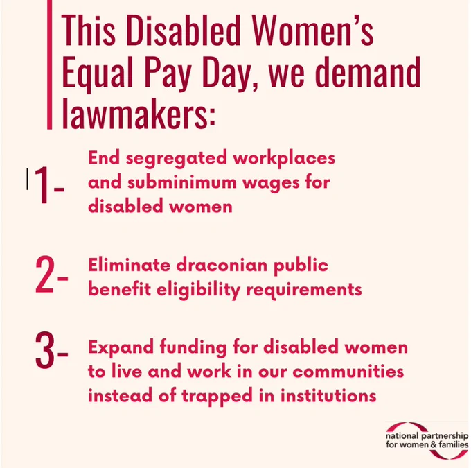 Tan colored square graphic with dark pink and orange text that reads: “This Disabled Women’s Equal Pay Day, we demand lawmakers: number 1: End segregated workplaces and subminimum wages for disabled women. Number 2: Eliminate draconian public benefit eligibility requirements. Number 3: Expand funding for disabled women to live and work in our communities instead of trapped in institutions.
