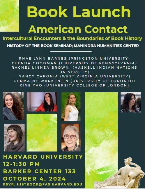 A poster for the Oct 4 book launch at Harvard University, History of the Book Seminar, Mahindra Humanities Center 

Oct 4 12-1:30 PM EST 

SPEAKERS: Rhae Lynn Barnes (History, Princeton), Glenda Goodman (Music, University of Pennsylvania), Germaine Warkentin (English, University of Toronto), Xine Yao (English, University College of London), Nancy Caronia (English, Chatham University),  Rachel Linnea Brown (English, Haskell Indian Nations University)

This is a hybrid event. A light lunch will be provided for those attending in person; please RSVP by Friday, September 27 by writing to histbook@fas.harvard.edu (and please specify any dietary restrictions). For zoom access please register here. https://mahindrahumanities.fas.harvard.edu/event/roundtable-book-launch-american-contact-intercultural-encounters-and-boundaries-book