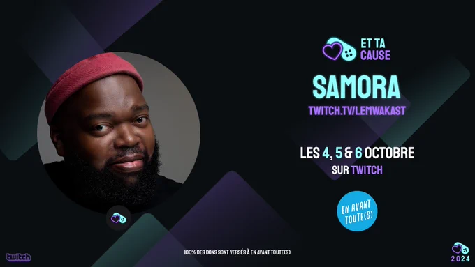 L'image présente une bannière promotionnelle pour un événement sur Twitch. Sur la gauche, une photo en gros plan de Samora, portant un bonnet rose et arborant une barbe soignée. À droite de l'image, le texte annonce les dates de l'événement qui aura lieu les 4, 5 et 6 octobre sur Twitch, à l'adresse twitch.tv/lemwakast. Le logo de l'événement "Et ta cause" est placé en haut à droite, avec un cœur violet associé à une manette de jeu. Il est précisé en bas de l'image que 100% des dons seront versés à En Avant Toute(s), une organisation soutenue par cet événement. Le logo de Twitch est présent dans le coin inférieur gauche, tandis que celui de l'année 2024, accompagné du cœur violet et de la manette de jeu, est dans le coin inférieur droit.

L'ensemble de la bannière utilise des couleurs sombres avec des touches de violet et de bleu cyan lumineux, apportant un contraste saisissant pour attirer l'attention sur les informations essentielles de l'événement.