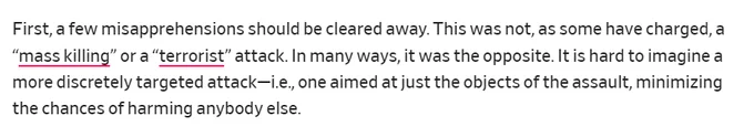 First, a few misapprehensions should be cleared away. This was not, as some have charged, a “mass killing” or a “terrorist” attack. In many ways, it was the opposite. It is hard to imagine a more discretely targeted attack—i.e., one aimed at just the objects of the assault, minimizing the chances of harming anybody else.