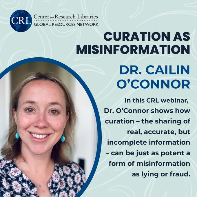 CRL Webinar: "Curation as Misinformation" with Dr. Cailin O'Connor: "In this CRL webinar, Dr. O’Connor shows how curation – the sharing of real, accurate, but incomplete information – can be just as potent a form of misinformation as lying or fraud."