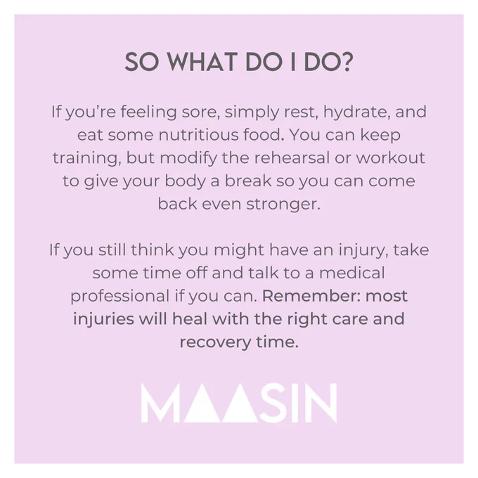 If you’re feeling sore, simply rest, hydrate, and eat some nutritious food. You can keep training, but modify the rehearsal or workout to give your body a break so you can come back even stronger.  If you still think you might have an injury, take some time off and talk to a medical professional if you can. Remember: most injuries will heal with the right care and recovery time.