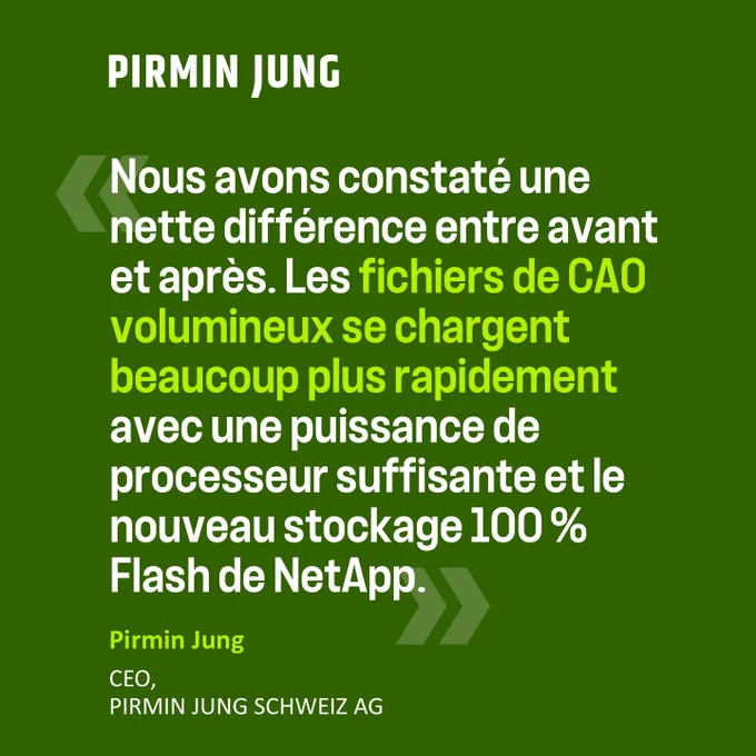 « Nous avons constaté une nette différence entre avant et après. Les fichiers de CAO volumineux se chargent beaucoup plus rapidement avec une puissance de processeur suffisante et le nouveau stockage 100% Flash de NetApp ».  Pirmin Jung CEO, Pirmin Jung Schweiz AG