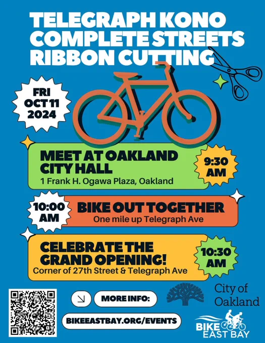 “TELEGRAPH KONO COMPLETE STREETS RIBBON CUTTING
FRI ОСТ 11 2024
MEET AT OAKLAND CITY HALL
1 Frank H. Ogawa Plaza, Oakland
9:30 AM
BIKE OUT TOGETHER
One mile up Telegraph Ave 10:00 AM
CELEBRATE THE GRAND OPENING!
Corner of 27th Street & Telegraph Ave 10:30 AM
MORE INFO:
BIKEEASTBAY.ORG/EVENTS
City of Oakland
BIKE EAST BAY