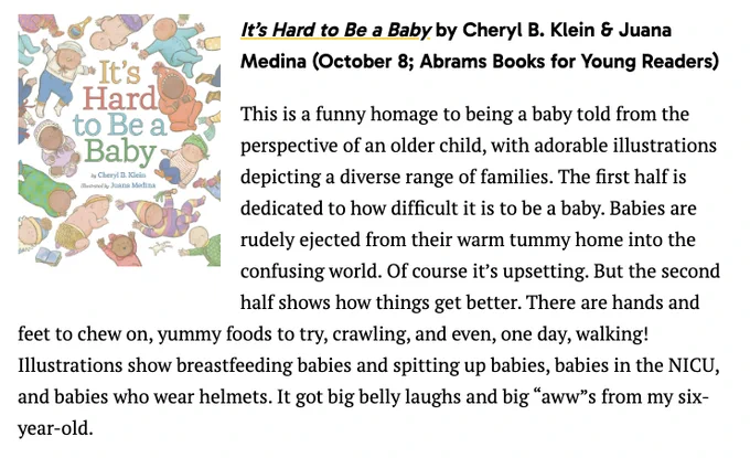 It’s Hard to Be a Baby by Cheryl B. Klein & Juana Medina (October 8; Abrams Books for Young Readers)
This is a funny homage to being a baby told from the perspective of an older child, with adorable illustrations depicting a diverse range of families. The first half is dedicated to how difficult it is to be a baby. Babies are rudely ejected from their warm tummy home into the confusing world. Of course it’s upsetting. But the second half shows how things get better. There are hands and feet to chew on, yummy foods to try, crawling, and even, one day, walking! Illustrations show breastfeeding babies and spitting up babies, babies in the NICU, and babies who wear helmets. It got big belly laughs and big “aww”s from my six-year-old.