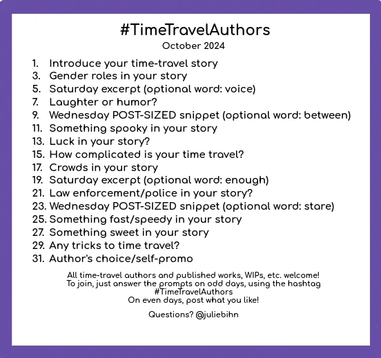 #TimeTravelAuthors
October 2024
1. Introduce your time-travel story
3. Gender roles in your story
5. Saturday except (optional word: voice)
7. Laughter or humor?
9. Wednesday POST-SIZED snippet (optional word: between)
11. Something spooky in your story
13. Luck in your story?
15. How complicated is your time travel?
17. Crowds in your story
19. Saturday excerpt (optional word: enough)
21. Law enforcement/police in your story?
23. Wednesday POST-SIZED snippet (optional word: stare)
25. Something fast/speedy in your story
27. Something sweet in your story
29. Any tricks to time travel?
31. Author's choice/self-promo
All time-travel authors and published works, WIPs, etc. welcome!
To join, just answer the prompts on odd days, using the hashtag #TimeTravelAuthors
On even days, post what you like!
Questions? @juliebihn