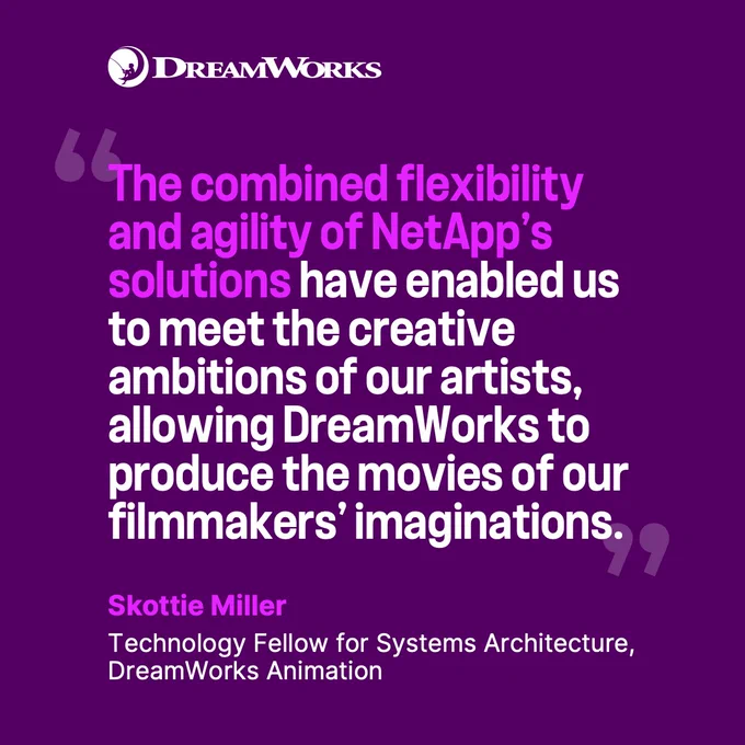 "The combined flexibility and agility of NetApp's solutions have enabled us to meet the creative ambitions of our artists, allowing DreamWorks to produce the movies of our filmmakers' imaginations."  — Skottie Miller, Technology Fellow for Systems Architecture, DreamWorks Animation