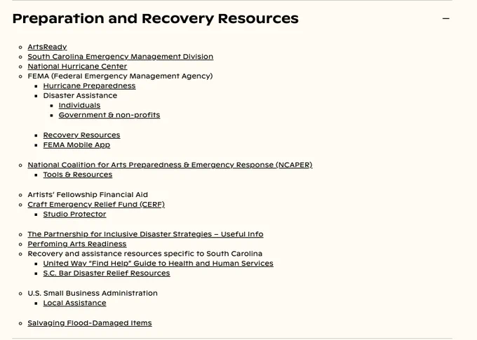 Preparation and Recovery Resources

ArtsReady
South Carolina Emergency Management Division
National Hurricane Center
FEMA (Federal Emergency Management Agency)
Hurricane Preparedness
Disaster Assistance
Individuals
Government & non-profits
Recovery Resources
FEMA Mobile App
National Coalition for Arts Preparedness & Emergency Response (NCAPER)
Tools & Resources
Artists’ Fellowship Financial Aid
Craft Emergency Relief Fund (CERF)
Studio Protector
The Partnership for Inclusive Disaster Strategies – Useful Info
Perfoming Arts Readiness
Recovery and assistance resources specific to South Carolina
United Way “Find Help” Guide to Health and Human Services
S.C. Bar Disaster Relief Resources
U.S. Small Business Administration
Local Assistance
Salvaging Flood-Damaged Items