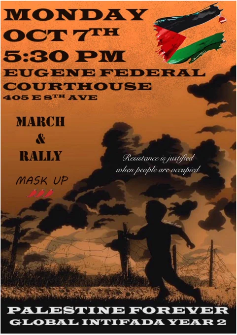 Event flyer. Background is an illustration of a child's silhouette running through a field with smoke in the background and an orange sky. 
Text reads:
MONDAY OCT 7TH 
5:30PM 
EUGENE FEDERAL COURTHOUSE 
405 8TH AVE

MARCH & RALLY

MASK UP	
[emoji of 3chili peppers]

Resistance is justified when people are occupied

PALESTINE FOREVER
GLOBAL INTIFADA YEAR 2