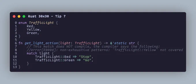 enum TrafficLight {     Red,     Yellow,     Green, }  fn get_light_action(light: TrafficLight) -> &'static str {     // This match does NOT compile, the compiler says the following:     //error[E0004]: non-exhaustive patterns: `TrafficLight::Yellow` not covered     match light {         TrafficLight::Red => "Stop",         TrafficLight::Green => "Go",     } }