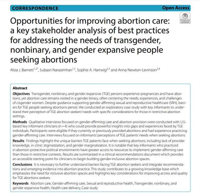 The abstract for a research article titled "Opportunities for improving abortion care: a key stakeholder analysis of best practices for addressing the needs of transgender, nonbinary, and gender expansive (or TGE) people seeking abortions," which was "an exploratory case study with key informants to understand their perception of TGE abortion seekers' needs with specific considerations for those in restrictive abortion settings." The authors conclude that "It is necessary to further understand barriers facing TGE abortion seekers and integrate recommendations and emerging evidence into abortion practice. This study contributes to a growing knowledge base which emphasizes the need for inclusive abortion spaces and highlights key considerations for improving access and quality for TGE abortions seekers."