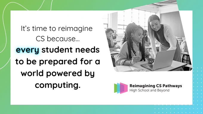 Photo of a teacher and her high school aged student on a computer, with accompanying text:  It's time to reimagining computer science education because every student needs to be prepared for a world powered by computing.