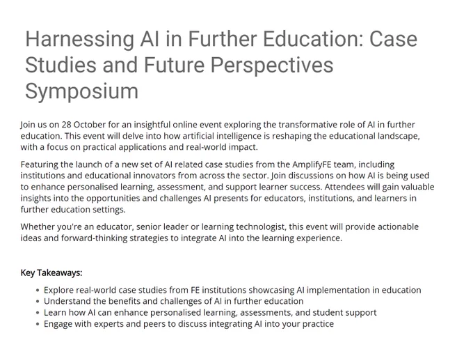 Promotional material for Harnessing AI in Further Education: Case Studies and Future Perspectives Symposium event.

Text reads:

Join us on 28 October for an insightful online event exploring the transformative role of AI in further education. This event will delve into how artificial intelligence is reshaping the educational landscape, with a focus on practical applications and real-world impact.

Featuring the launch of a new set of AI related case studies from the AmplifyFE team, including institutions and educational innovators from across the sector. Join discussions on how AI is being used to enhance personalised learning, assessment, and support learner success. Attendees will gain valuable insights into the opportunities and challenges AI presents for educators, institutions, and learners in further education settings.