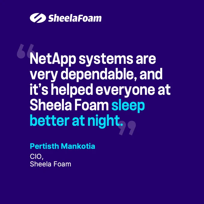 "NetApp systems are very dependable, and it's helped everyone at Sheela Foam sleep better at night."  — Pertisth Mankotia, CIO, Sheela Foam