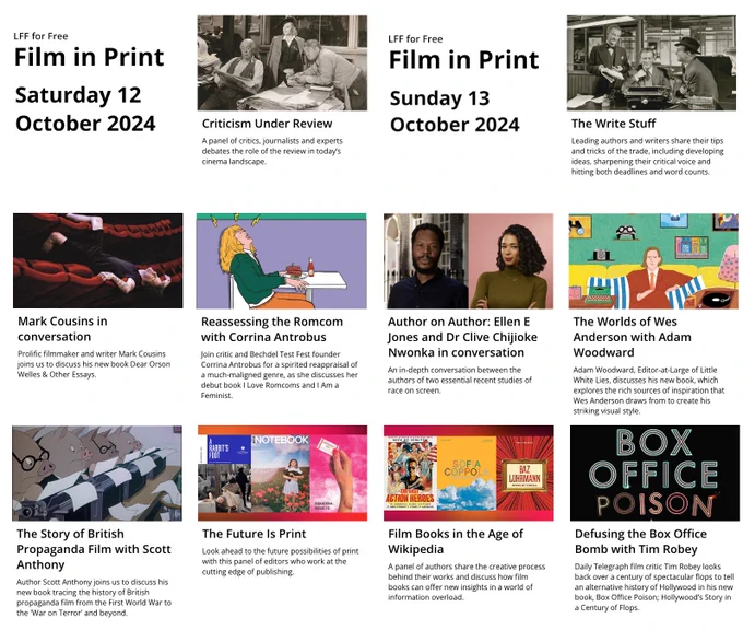 A page of events at the London Film Festival's Film in Print weekend.

Saturday 12th October: Criticism Under Review, Mark Cousins in conversation, Reassessing the Romcom with Corrina Antrobus, The Story of British Propaganda Film with Scott Anthony, The Future is Print.

Sunday 13th OCtober: The Write Stuff, Author on Author: Ellen E Jones and Clive Chijioke Nwonka in conversation, The Worlds of Wes Anderson with Adam Woodward, Film Books in the Age of Wikipedia, Defusing the Box Office Bomb with Tim Robey.