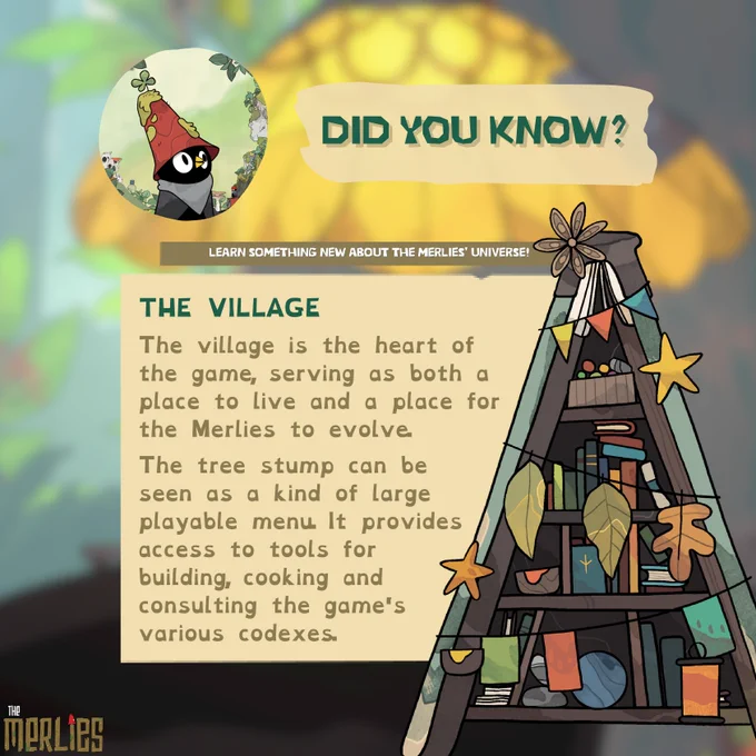 DID YOU KNOW?
The village is the heart of the game, serving as both a place to live and a place for the Merlies to evolve. 
The tree stump can be seen as a kind of large playable menu. It provides access to tools for building, cooking and consulting the game's various codexes.