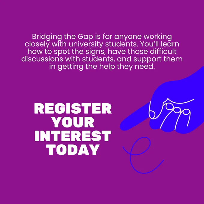 Purple background with white text, reading 'Bridging the Gap is for anyone working closely with university students. You’ll learn how to spot the signs, have those difficult discussions with students, and support them in getting the help they need.' Below is larger, capitalised text reads 'Register your interest today'. To the right of this is an illustrated hand pointing at the larger text.
