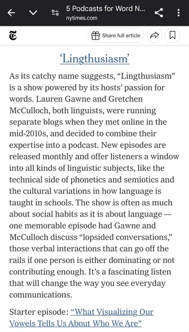 As its catchy name suggests, “Lingthusiasm” is a show powered by its hosts’ passion for words. Lauren Gawne and Gretchen McCulloch, both linguists, were running separate blogs when they met online in the mid-2010s, and decided to combine their expertise into a podcast. New episodes are released monthly and offer listeners a window into all kinds of linguistic subjects, like the technical side of phonetics and semiotics and the cultural variations in how language is taught in schools. The show is often as much about social habits as it is about language — one memorable episode had Gawne and McCulloch discuss “lopsided conversations,” those verbal interactions that can go off the rails if one person is either dominating or not contributing enough. It’s a fascinating listen that will change the way you see everyday communications.

Starter episode: What visualizing our vowels tells us about who we are