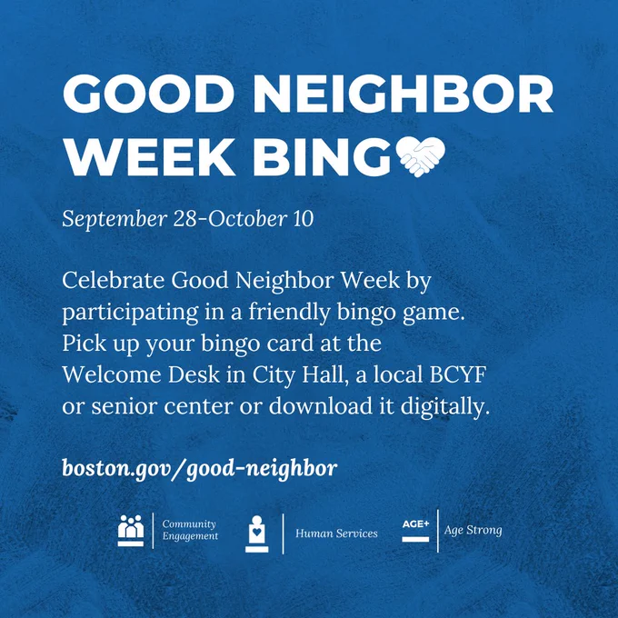 Good Neighbor Week Bingo! Participate in the bingo from September 28-October 10. Celebrate Good Neighbor Week by participating in a friendly bingo  game. Pick up your bingo card at the Welcome Desk in City Hall, a local BCYF or senior center or download it digitally. Learn more at Boston.gov/good-neighbor