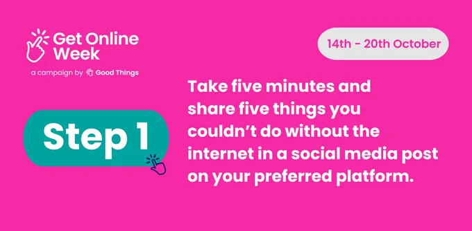 A bright pink background, with the Get Online Week campaign logo at the top left. Rounded light grey shape with text in - text reads: "14th - 20th October." Text in teal rounded shape, with hand icon to the right, reads: "Step 1." Further text below reads: "Take five minutes and share five things you couldn’t do without the internet in a social media post on your preferred platform."