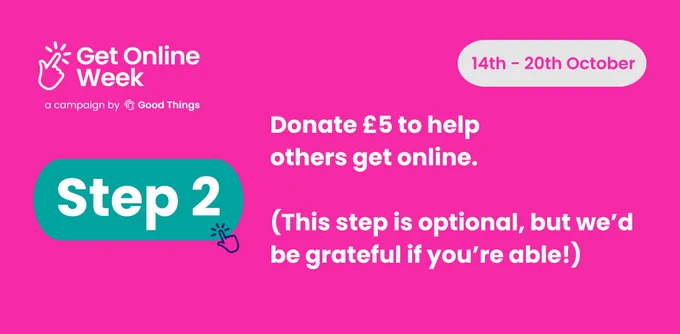 A bright pink background, with the Get Online Week campaign logo at the top left. Rounded light grey shape with text in - text reads: "14th - 20th October." Text in teal rounded shape, with hand icon to the right, reads: "Step 2." Further text below reads: "Donate £5 to help others get online. (This step is optional, but we’d be grateful if you’re able!)"