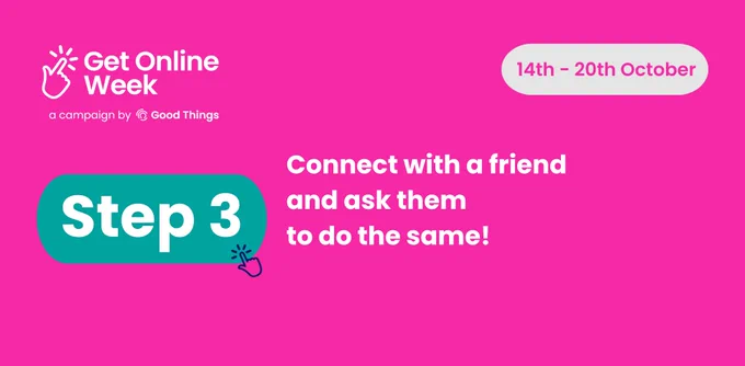 A bright pink background, with the Get Online Week campaign logo at the top left. Rounded light grey shape with text in - text reads: "14th - 20th October." Text in teal rounded shape, with hand icon to the right, reads: "Step 3." Further text below reads: "Connect with a friend and ask them to do the same!"