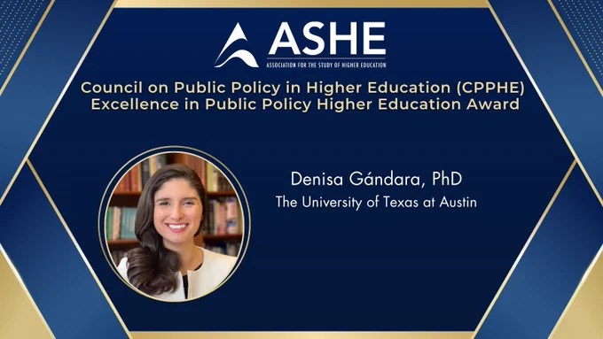  A blue and gold ribbon frames image of award recipient and their information. Text: ASHE Logo.  A blue and gold ribbon frames image of award recipient and their information. Text: ASHE Logo. Council on Public Policy in Higher Education (CPPHE) Excellence in Public Policy Higher Education Award. Denisa Gándara, PhD. The University of Texas at Austin. 